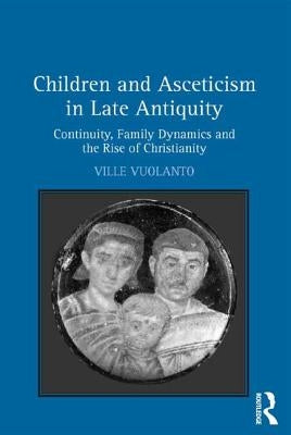 Children and Asceticism in Late Antiquity: Continuity, Family Dynamics, and the Rise of Christianity by Vuolanto, Ville