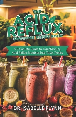 The Acid Reflux Smoothie Recipe Book: A Complete Guide to Transforming Acid Reflux Troubles into Tasty Treats by Flynn, Isabelle