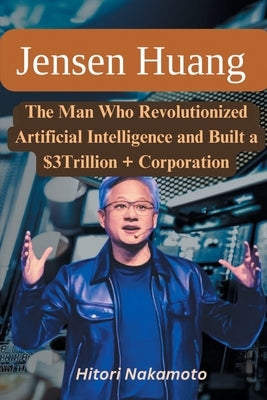 Jensen Huang Biography: The Man Who Revolutionized Artificial Intelligence and Built a $3Trillion + Corporation by Nakamoto, Hitori
