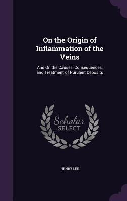 On the Origin of Inflammation of the Veins: And On the Causes, Consequences, and Treatment of Purulent Deposits by Lee, Henry