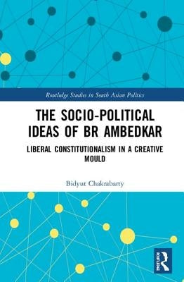 The Socio-Political Ideas of Br Ambedkar: Liberal Constitutionalism in a Creative Mould by Chakrabarty, Bidyut