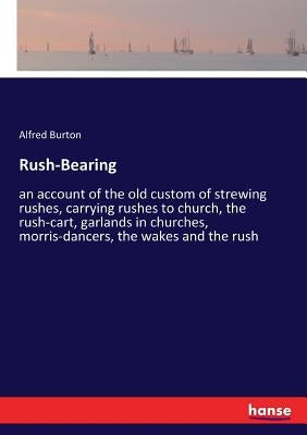 Rush-Bearing: an account of the old custom of strewing rushes, carrying rushes to church, the rush-cart, garlands in churches, morris-dancers, the wak by Burton, Alfred