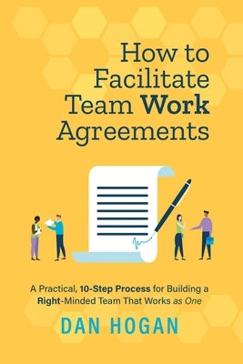 How to Facilitate Team Work Agreements: A Practical, 10-Step Process for Building a Right-Minded Team That Works as One by Hogan, Dan