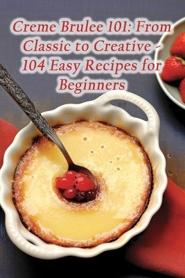 Creme Brulee 101: From Classic to Creative - 104 Easy Recipes for Beginners by Spice Coda, Savor And