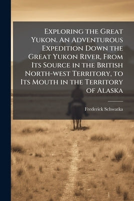 Exploring the Great Yukon. An Adventurous Expedition Down the Great Yukon River, From Its Source in the British North-west Territory, to Its Mouth in by Schwatka, Frederick 1849-1892