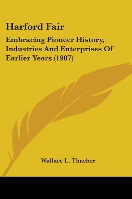 Harford Fair: Embracing Pioneer History, Industries And Enterprises Of Earlier Years (1907) by Thacher, Wallace L.