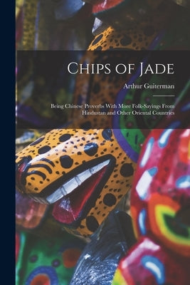 Chips of Jade: Being Chinese Proverbs With More Folk-sayings From Hindustan and Other Oriental Countries by Guiterman, Arthur