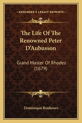 The Life Of The Renowned Peter D'Aubusson: Grand Master Of Rhodes (1679) by Bouhours, Dominique