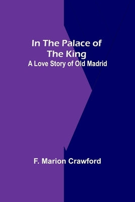 In The Palace Of The King; A Love Story Of Old Madrid by Marion Crawford, F.