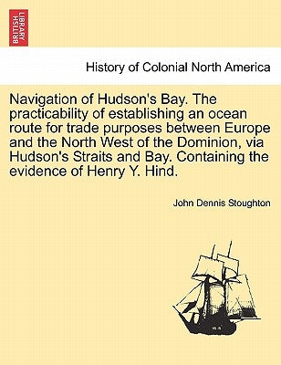 Navigation of Hudson's Bay. the Practicability of Establishing an Ocean Route for Trade Purposes Between Europe and the North West of the Dominion, Vi by Stoughton, John Dennis