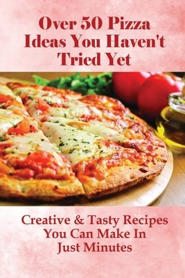Over 50 Pizza Ideas You Haven't Tried Yet: Creative & Tasty Recipes You Can Make In Just Minutes: How Do You Make Easy Homemade Pizza From Scratch by Rumery, Luke