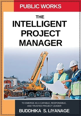 The Intelligent Project Manager: To Emerge as a Capable, Responsible, and Trusted Project Leader by Liyanage, Buddhika S.