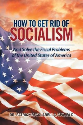 How to Get Rid of Socialism: And Solve the Fiscal Problems of the United States of America by Colabella, Cpa Ed D.