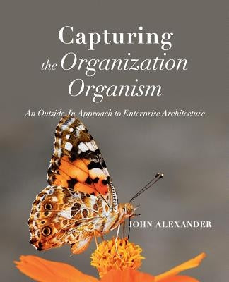 Capturing the Organization Organism: An Outside-In Approach to Enterprise Architecture by Alexander, John