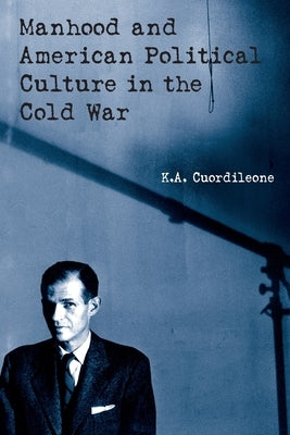Manhood and American Political Culture in the Cold War by Cuordileone, K. a.
