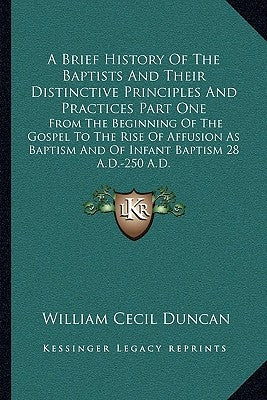 A Brief History Of The Baptists And Their Distinctive Principles And Practices Part One: From The Beginning Of The Gospel To The Rise Of Affusion As B by Duncan, William Cecil