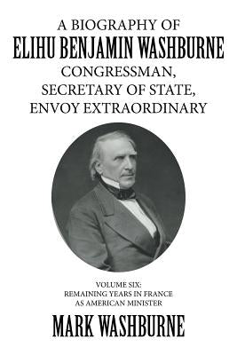 A Biography of Elihu Benjamin Washburne Congressman, Secretary of State, Envoy Extraordinary: Volume Six: Remaining Years in France as American Minist by Washburne, Mark