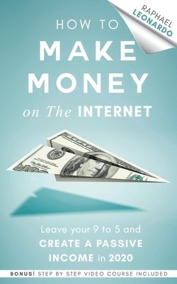 How to Make Money on the Internet: Leave Your 9 to 5 Job and Create a Passive Income in 2020 by Leonardo, Raphael