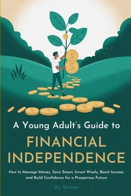 A Young Adult's Guide to Financial Independence: How to Manage Money, Save Smart, Invest Wisely, Boost Income, and Build Confidence for a Prosperous F by Witmer, A. J.