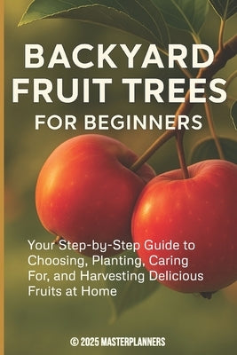 Backyard Fruit Trees for Beginners: Your Step-by-Step Guide to Choosing, Planting, Caring For, and Harvesting Delicious Fruits at Home by Masterplanners