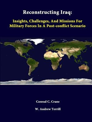 Reconstructing Iraq: Insights, Challenges, And Missions For Military Forces In A Post-Conflict Scenario by Crane, Conrad C.