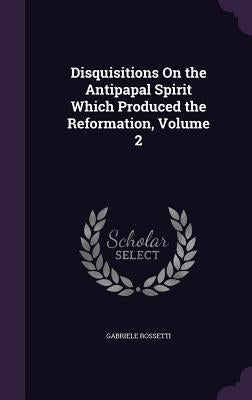 Disquisitions on the Antipapal Spirit Which Produced the Reformation, Volume 2 by Rossetti, Gabriele