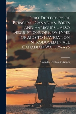 Port Directory of Principal Canadian Ports and Harbours ... Also Descriptions of new Types of Aids to Navigation Introduced in all Canadian Waterways by Canada Dept of Fisheries