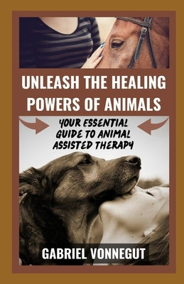 Unleash The Healing Power of Animals: Your Essential Guide To Animal Assisted Therapy by Vonnegut, Gabriel