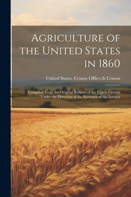 Agriculture of the United States in 1860: Compiled From the Original Returns of the Eighth Census, Under the Direction of the Secretary of the Interio by United States Census Office 8th Cen