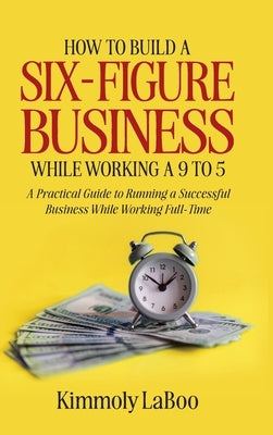 How to Build a Six-Figure Business While Working a 9 To 5: A Practical Guide to Running a Successful Business While Working Full-Time by Laboo, Kimmoly
