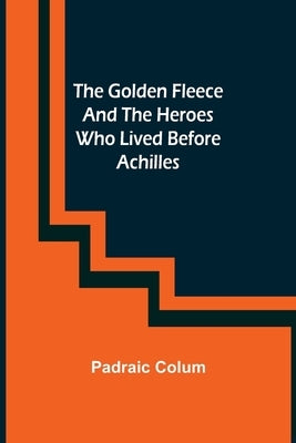 The Golden Fleece and the Heroes Who Lived Before Achilles by Colum, Padraic