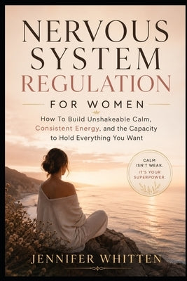 Nervous System Regulation for Women: How to Build Unshakeable Calm, Consistent Energy, and the Capacity to Hold Everything You Want by Whitten, Jennifer