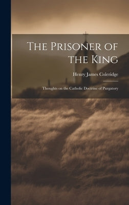 The Prisoner of the King: Thoughts on the Catholic Doctrine of Purgatory by Coleridge, Henry James