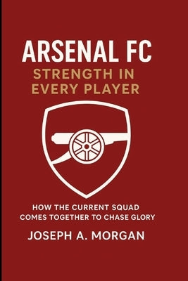 Arsenal FC: Strength In Every Player: How The Current Squad Comes Together To Chase Glory by A. Morgan, Joseph