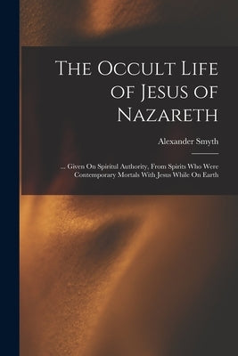 The Occult Life of Jesus of Nazareth: ... Given On Spiritul Authority, From Spirits Who Were Contemporary Mortals With Jesus While On Earth by Smyth, Alexander