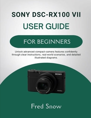 Sony Dsc-Rx100 VII User Guide for Beginners: Unlock advanced compact-camera features confidently through clear instructions, real-world scenarios, and by Snow, Fred