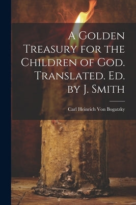 A Golden Treasury for the Children of God. Translated. Ed. by J. Smith by Von Bogatzky, Carl Heinrich