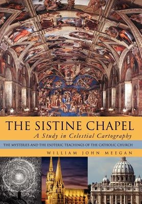 The Sistine Chapel: A Study in Celestial Cartography: The Mysteries and the Esoteric Teachings of the Catholic Church by Meegan, William John