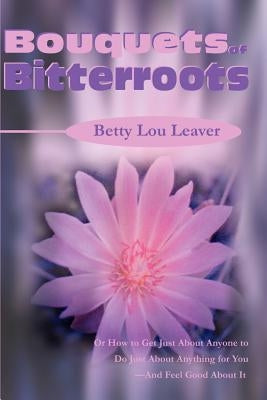Bouquets of Bitterroots: Or How to Get Just about Anyone to Do Just about Anything for You--And Feel Good about It by Leaver, Betty Lou