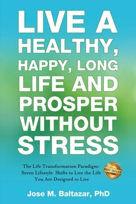 Live a Healthy, Happy, Long Life and Prosper Without Stress: The Life Transformation Paradigm: Seven Lifestyle Shifts to Live the Life You are Designe by Baltazar, Jose Baltazar M.