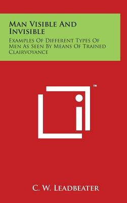 Man Visible And Invisible: Examples Of Different Types Of Men As Seen By Means Of Trained Clairvoyance by Leadbeater, C. W.