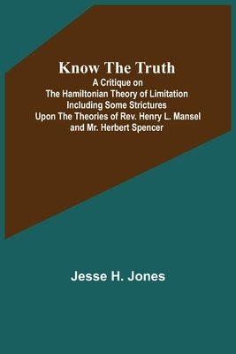Know the Truth: A Critique on the Hamiltonian Theory of Limitation Including Some Strictures Upon the Theories of Rev. Henry L. Mansel by H. Jones, Jesse