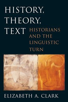 History, Theory, Text: Historians and the Linguistic Turn by Clark, Elizabeth A.
