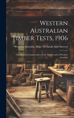 Western Australian Timber Tests, 1906: The Physical Characteistics of the Hardwoods of Western Australia by Western Australia Dept of Lands and