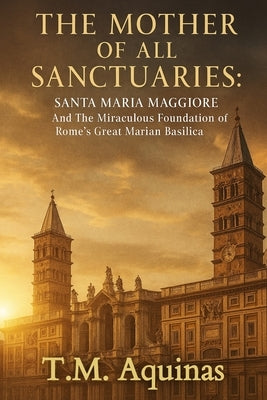 The Mother of All Sanctuaries: Santa Maria Maggiore And The Miraculous Foundation of Rome's Great Marian Basilica by Aquinas, T. M.