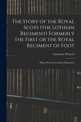 The Story of the Royal Scots (the Lothian Regiment) Formerly the First or the Royal Regiment of Foot; With a Pref. by the Earl of Rosebery by Weaver, Lawrence