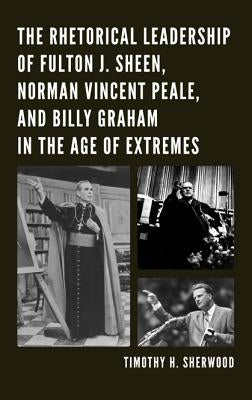 The Rhetorical Leadership of Fulton J. Sheen, Norman Vincent Peale, and Billy Graham in the Age of Extremes by Sherwood, Timothy H.