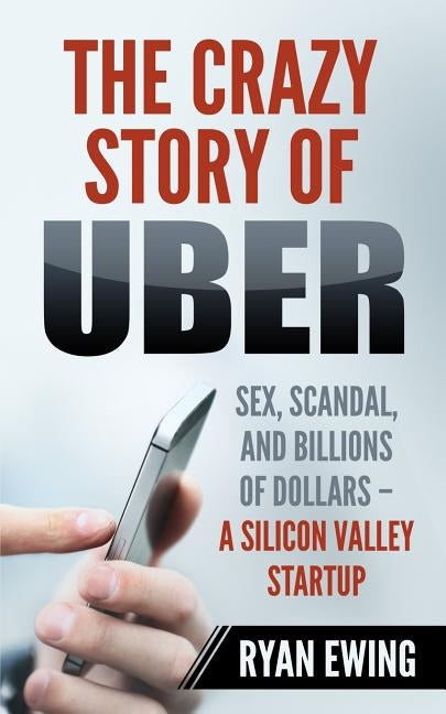 The Crazy Story of Uber: Sex, Scandal, and Billions of Dollars - A Silicon Valley Startup by Ewing, Ryan