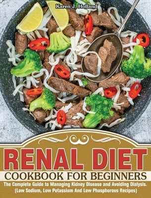 Renal Diet Cookbook for Beginners: The Complete Guide to Managing Kidney Disease and Avoiding Dialysis. (Low Sodium, Low Potassium And Low Phosphorous by J. Holland, Karen