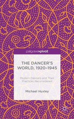 The Dancer's World, 1920 - 1945: Modern Dancers and Their Practices Reconsidered by Huxley, M.